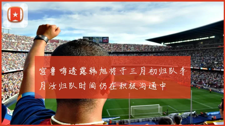 宫鲁鸣透露韩旭将于三月初归队李月汝归队时间仍在积极沟通中