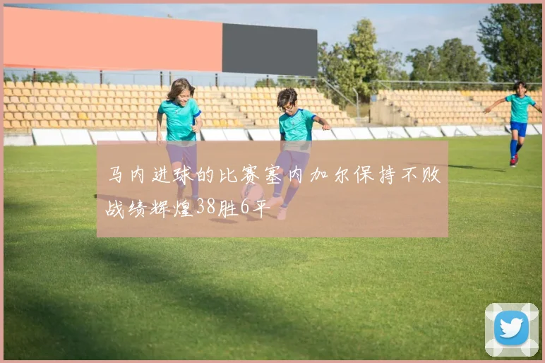 马内进球的比赛塞内加尔保持不败战绩辉煌38胜6平
