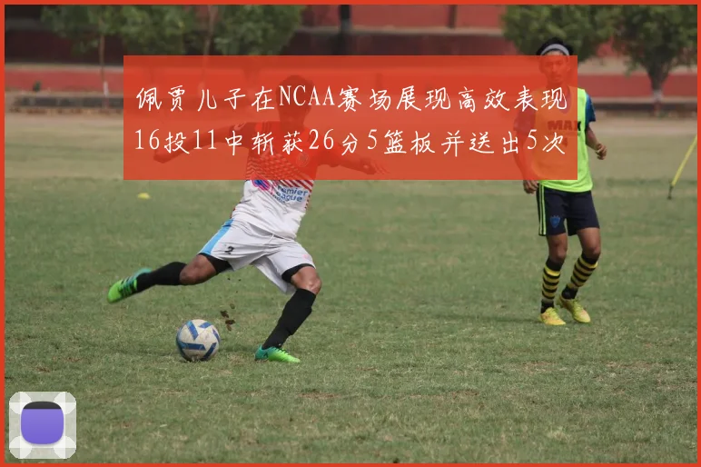 佩贾儿子在NCAA赛场展现高效表现16投11中斩获26分5篮板并送出5次失误