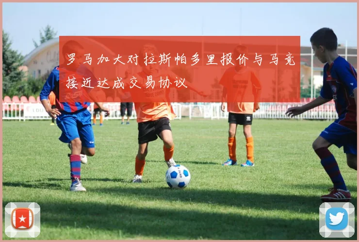 罗马加大对拉斯帕多里报价与马竞接近达成交易协议