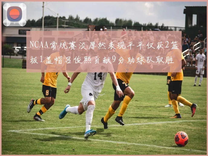 NCAA常规赛淡厚然表现平平仅获2篮板1盖帽吕俊熙贡献9分助球队取胜