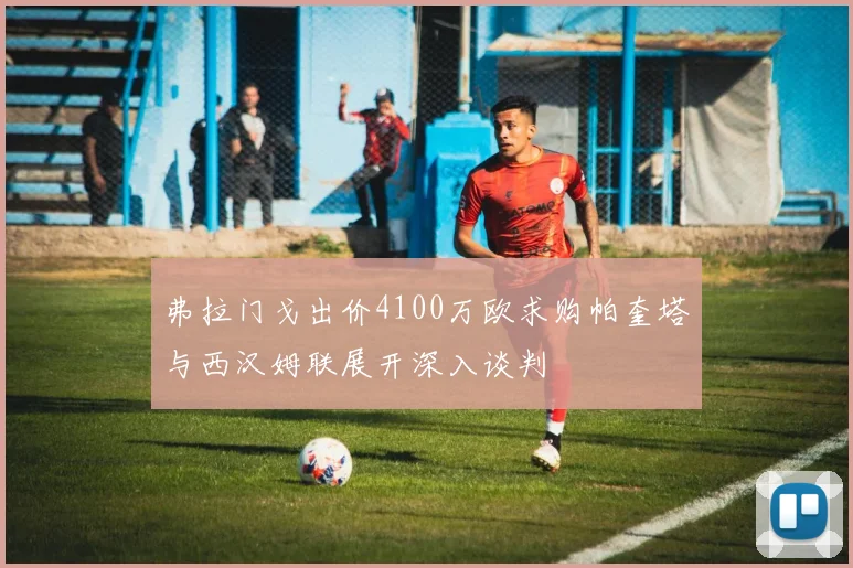 弗拉门戈出价4100万欧求购帕奎塔与西汉姆联展开深入谈判