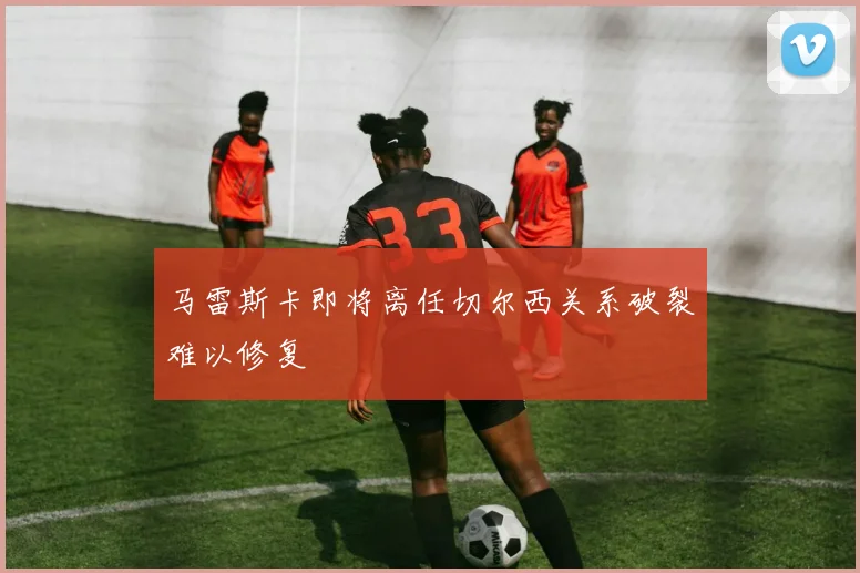 马雷斯卡即将离任切尔西关系破裂难以修复
