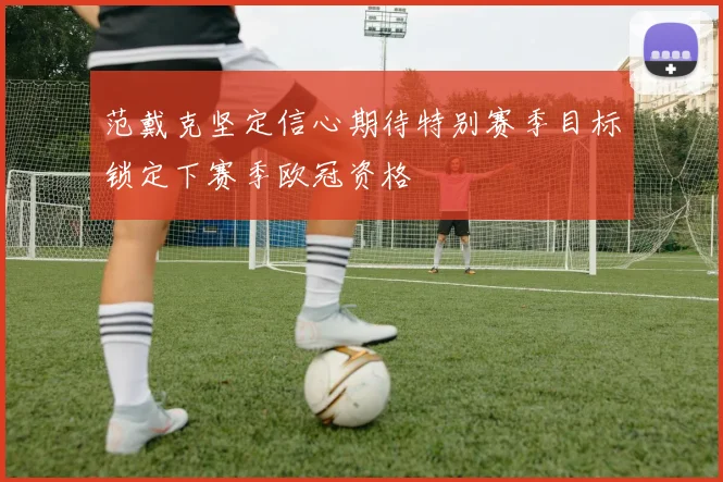 范戴克坚定信心期待特别赛季目标锁定下赛季欧冠资格