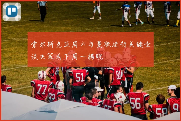 索尔斯克亚周六与曼联进行关键会谈决策或下周一揭晓