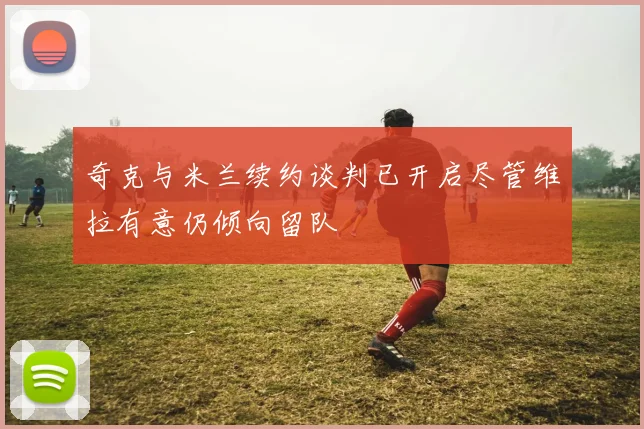 奇克与米兰续约谈判已开启尽管维拉有意仍倾向留队