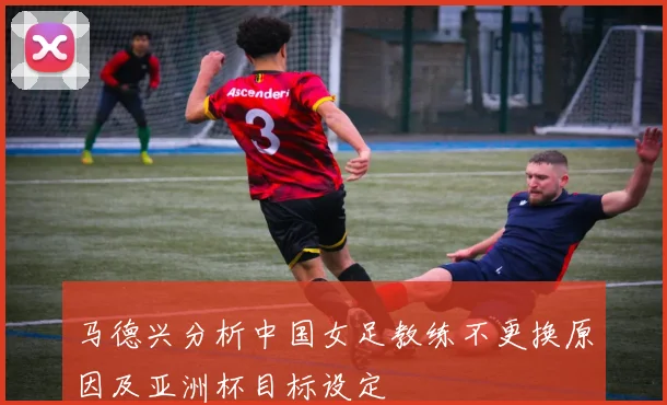 马德兴分析中国女足教练不更换原因及亚洲杯目标设定