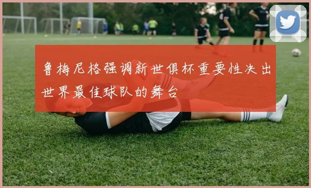 鲁梅尼格强调新世俱杯重要性决出世界最佳球队的舞台