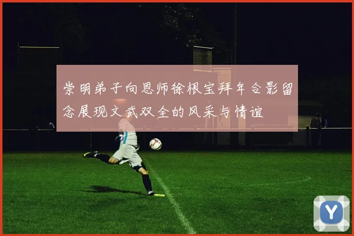 崇明弟子向恩师徐根宝拜年合影留念展现文武双全的风采与情谊