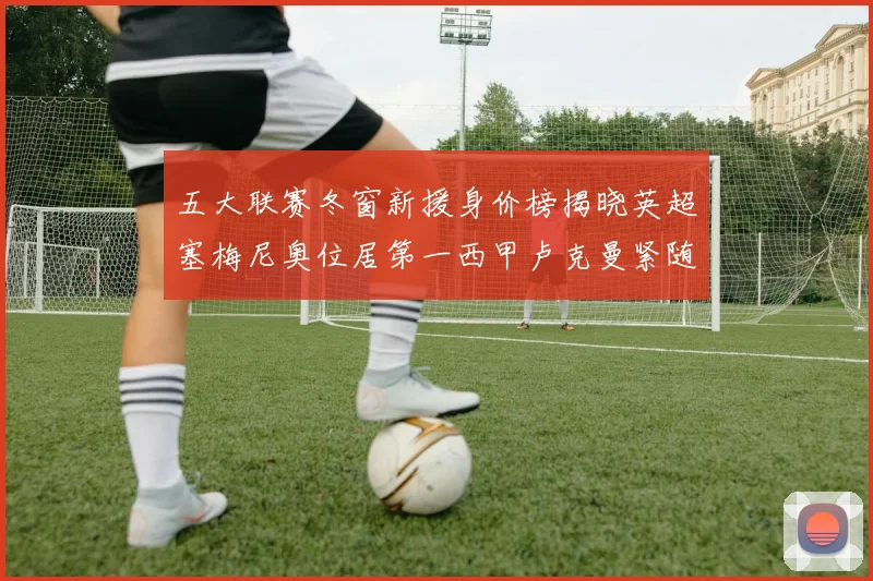 五大联赛冬窗新援身价榜揭晓英超塞梅尼奥位居第一西甲卢克曼紧随其后