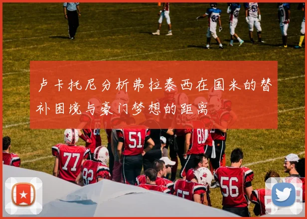 卢卡托尼分析弗拉泰西在国米的替补困境与豪门梦想的距离