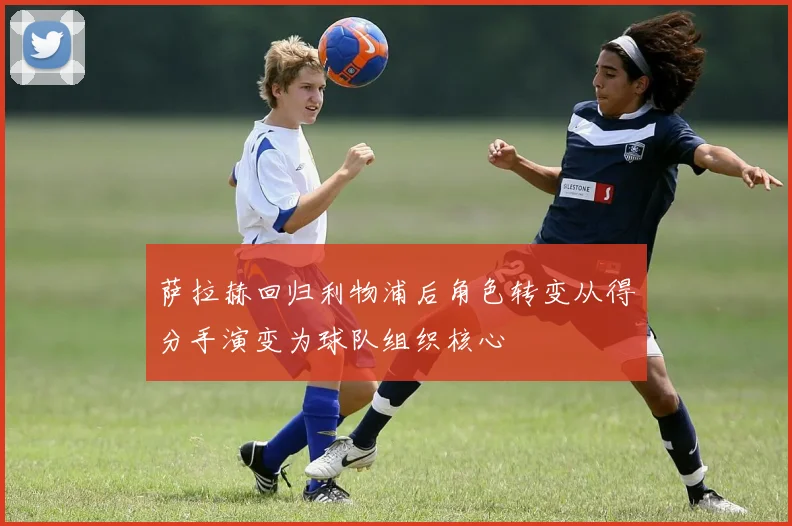 萨拉赫回归利物浦后角色转变从得分手演变为球队组织核心