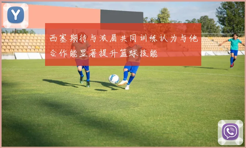 西塞期待与浓眉共同训练认为与他合作能显著提升篮球技能