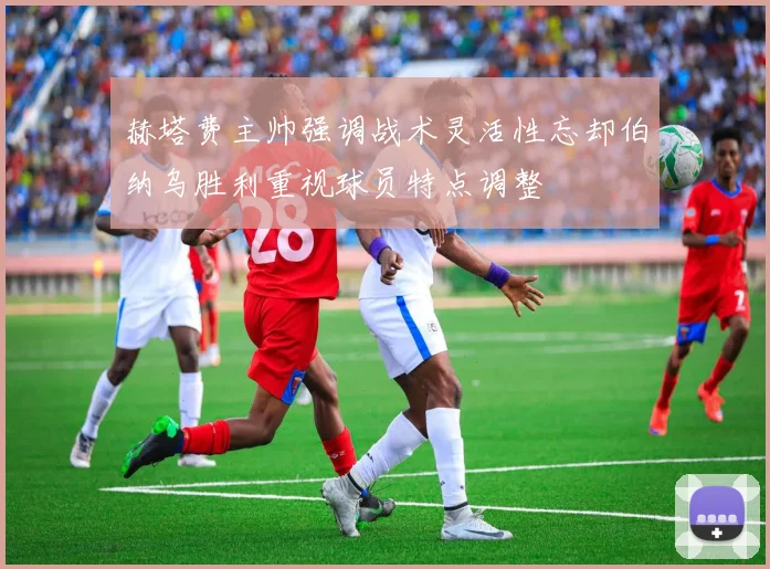 赫塔费主帅强调战术灵活性忘却伯纳乌胜利重视球员特点调整