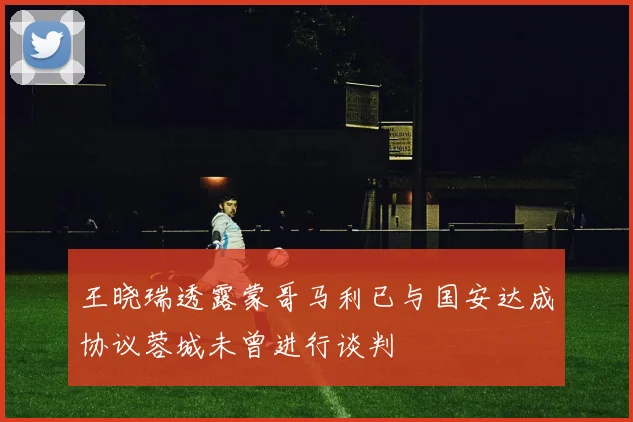 王晓瑞透露蒙哥马利已与国安达成协议蓉城未曾进行谈判
