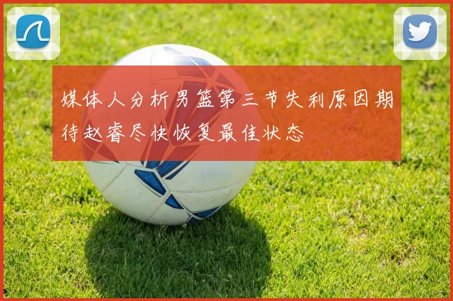 媒体人分析男篮第三节失利原因期待赵睿尽快恢复最佳状态