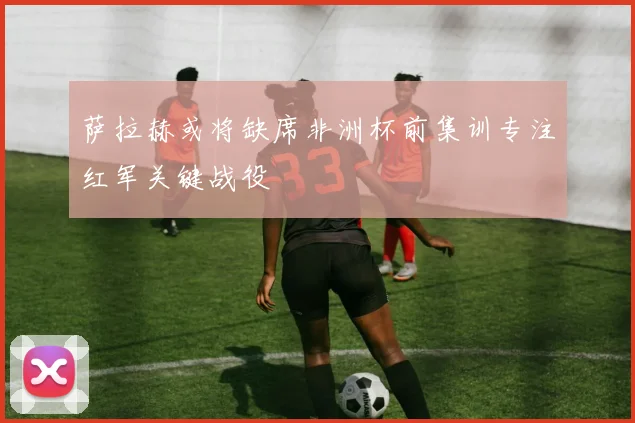 萨拉赫或将缺席非洲杯前集训专注红军关键战役