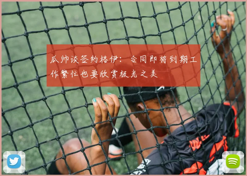 瓜帅谈签约格伊：合同即将到期工作繁忙也要欣赏极光之美