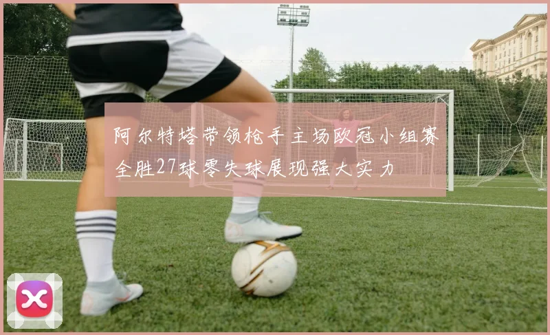 阿尔特塔带领枪手主场欧冠小组赛全胜27球零失球展现强大实力