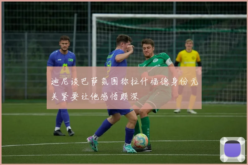 迪尼谈巴萨氛围称拉什福德身份无关紧要让他感悟颇深