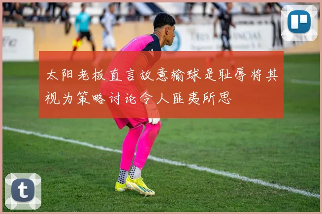 太阳老板直言故意输球是耻辱将其视为策略讨论令人匪夷所思