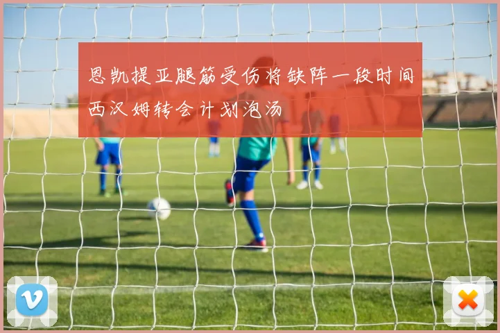 恩凯提亚腿筋受伤将缺阵一段时间西汉姆转会计划泡汤