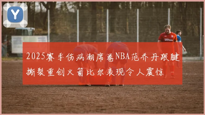 2025赛季伤病潮席卷NBA范乔丹跟腱撕裂重创火箭比尔表现令人震惊