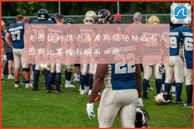 老图拉姆携子马库斯现场助威尤文图斯比赛精彩瞬间回顾