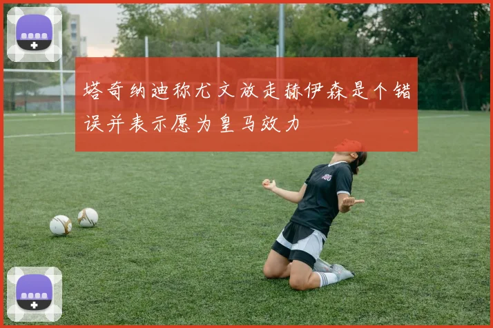 塔奇纳迪称尤文放走赫伊森是个错误并表示愿为皇马效力