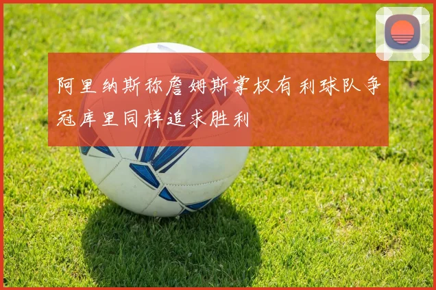 阿里纳斯称詹姆斯掌权有利球队争冠库里同样追求胜利