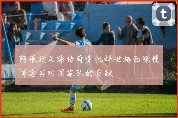 阿根廷足球传奇索托辞世梅西深情悼念其对国家队的贡献
