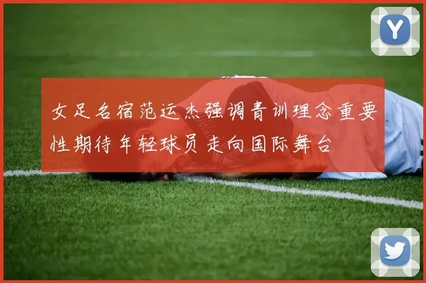 女足名宿范运杰强调青训理念重要性期待年轻球员走向国际舞台