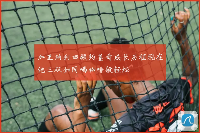 加里纳利回顾约基奇成长历程现在他三双如同喝咖啡般轻松