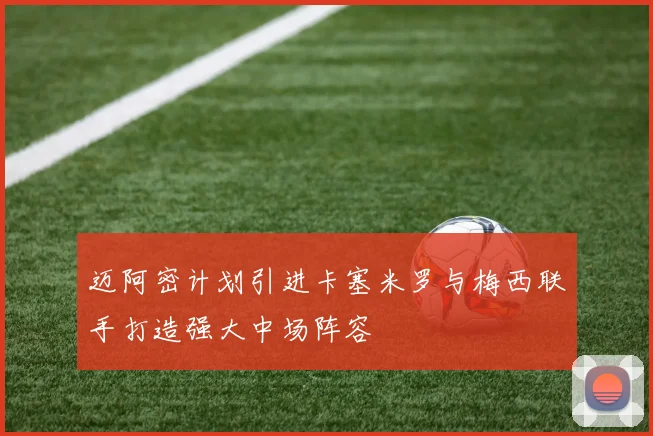 迈阿密计划引进卡塞米罗与梅西联手打造强大中场阵容