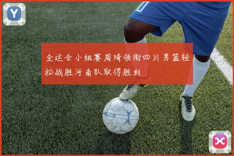 全运会小组赛周琦领衔四川男篮轻松战胜河南队取得胜利