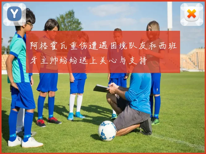 阿格霍瓦重伤遭遇困境队友和西班牙主帅纷纷送上关心与支持